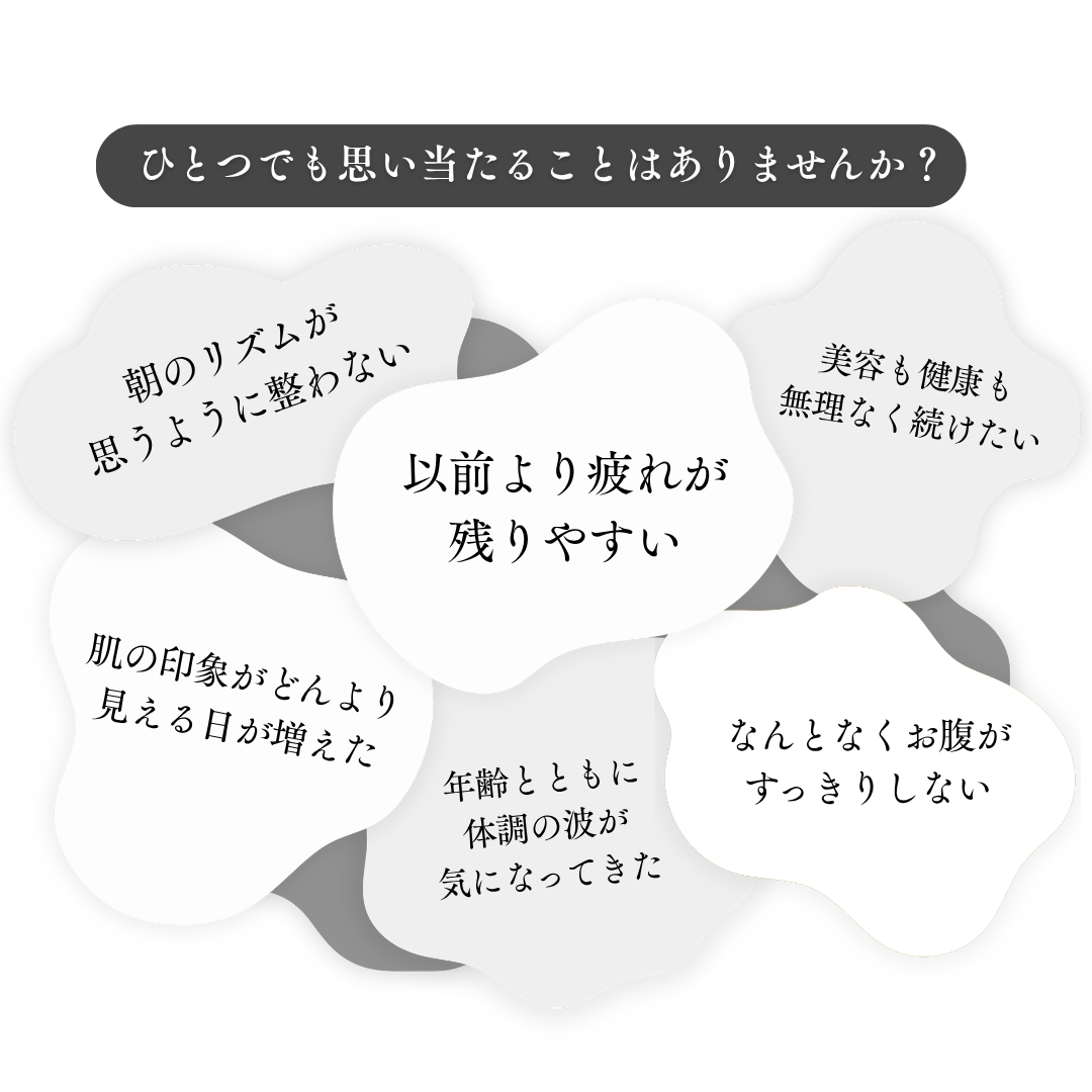 ひとつでも思い当たることはありませんか? 朝のリズムが思うように整わない、以前より疲れが残りやすい、美容も健康も無理なく続けたい、肌の印象がどんより見える日が増えた、年齢とともに体調の波が気になってきた、なんとなくお腹がすっきりしない